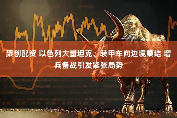 聚创配资 以色列大量坦克、装甲车向边境集结 增兵备战引发紧张局势