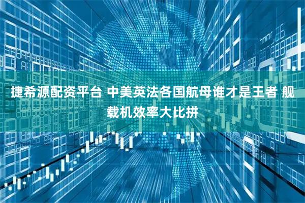 捷希源配资平台 中美英法各国航母谁才是王者 舰载机效率大比拼