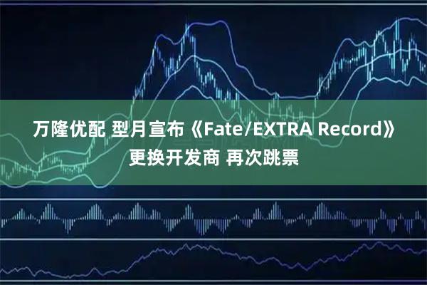 万隆优配 型月宣布《Fate/EXTRA Record》更换开发商 再次跳票
