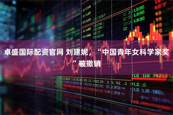 卓盛国际配资官网 刘建妮，“中国青年女科学家奖”被撤销
