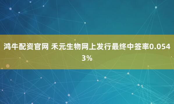 鸿牛配资官网 禾元生物网上发行最终中签率0.0543%
