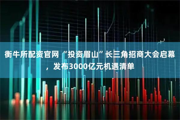 衡牛所配资官网 “投资眉山”长三角招商大会启幕，发布3000亿元机遇清单