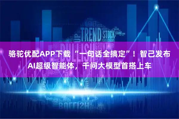 骆驼优配APP下载 “一句话全搞定”！智己发布AI超级智能体，千问大模型首搭上车