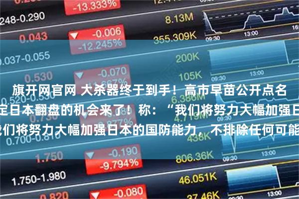 旗开网官网 大杀器终于到手！高市早苗公开点名中国并作出挑衅，她断定日本翻盘的机会来了！称：“我们将努力大幅加强日本的国防能力，不排除任何可能性。”