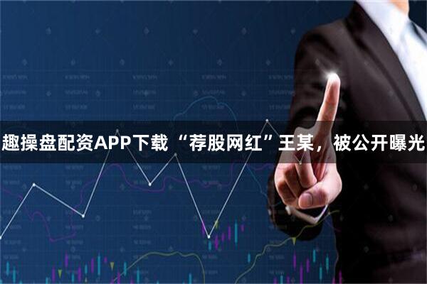 趣操盘配资APP下载 “荐股网红”王某，被公开曝光