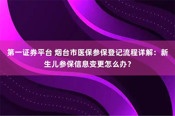 第一证券平台 烟台市医保参保登记流程详解：新生儿参保信息变更怎么办？