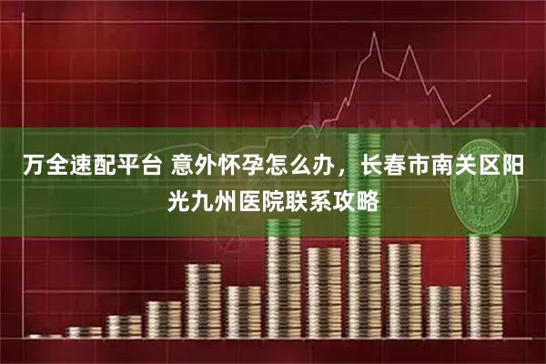 万全速配平台 意外怀孕怎么办，长春市南关区阳光九州医院联系攻略