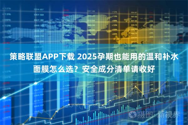 策略联盟APP下载 2025孕期也能用的温和补水面膜怎么选？安全成分清单请收好