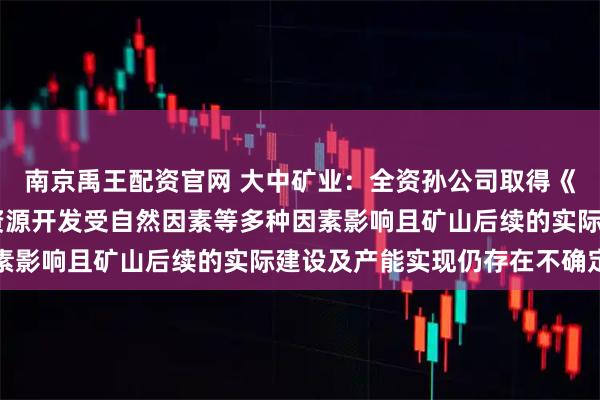 南京禹王配资官网 大中矿业：全资孙公司取得《采矿许可证》 但矿产资源开发受自然因素等多种因素影响且矿山后续的实际建设及产能实现仍存在不确定性