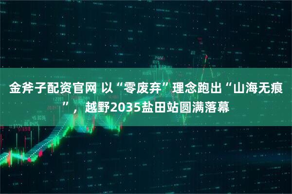 金斧子配资官网 以“零废弃”理念跑出“山海无痕”，越野2035盐田站圆满落幕