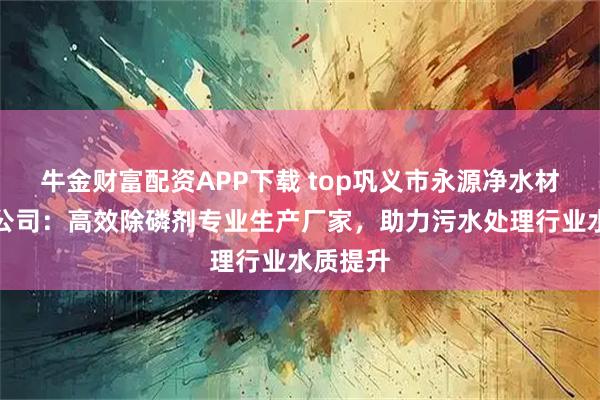 牛金财富配资APP下载 top巩义市永源净水材料有限公司：高效除磷剂专业生产厂家，助力污水处理行业水质提升
