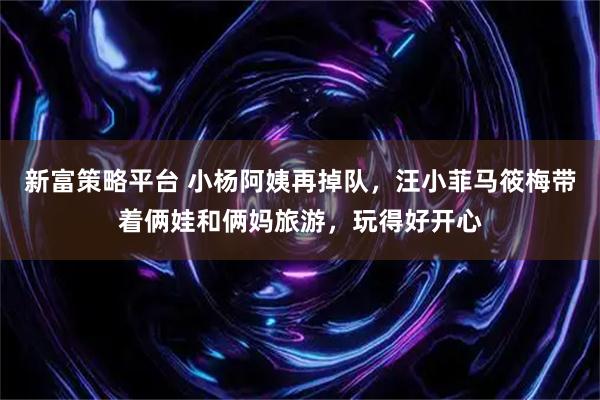 新富策略平台 小杨阿姨再掉队，汪小菲马筱梅带着俩娃和俩妈旅游，玩得好开心