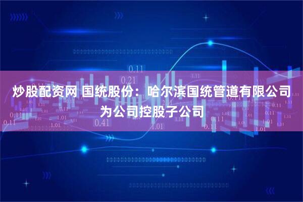 炒股配资网 国统股份：哈尔滨国统管道有限公司为公司控股子公司