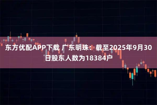 东方优配APP下载 广东明珠：截至2025年9月30日股东人数为18384户