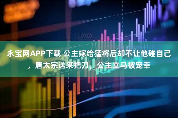 永宝网APP下载 公主嫁给猛将后却不让他碰自己，唐太宗送来把刀，公主立马被宠幸