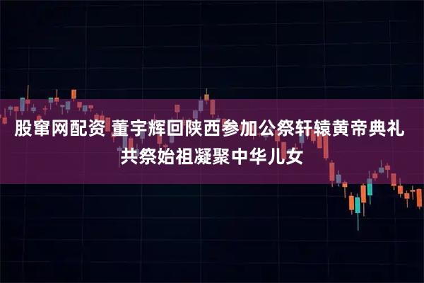 股窜网配资 董宇辉回陕西参加公祭轩辕黄帝典礼 共祭始祖凝聚中华儿女