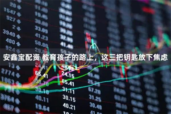 安鑫宝配资 教育孩子的路上，这三把钥匙放下焦虑