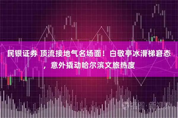 民银证券 顶流接地气名场面！白敬亭冰滑梯窘态，意外撬动哈尔滨文旅热度