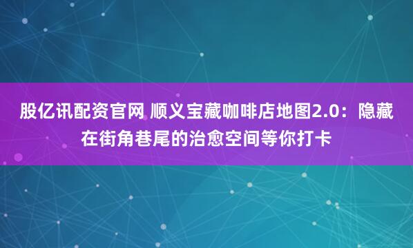 股亿讯配资官网 顺义宝藏咖啡店地图2.0:隐藏在街角巷尾的治愈空间等你打卡