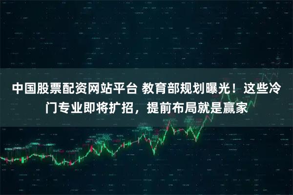 中国股票配资网站平台 教育部规划曝光！这些冷门专业即将扩招，提前布局就是赢家