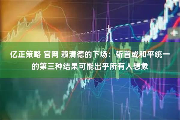 亿正策略 官网 赖清德的下场：斩首或和平统一的第三种结果可能出乎所有人想象