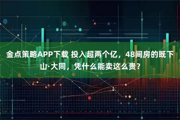 金点策略APP下载 投入超两个亿，48间房的既下山·大同，凭什么能卖这么贵？