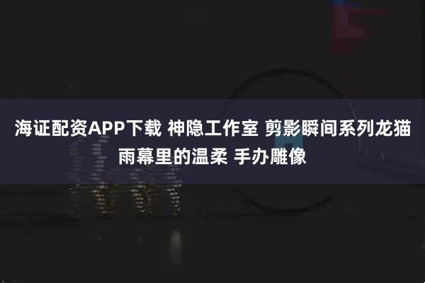 海证配资APP下载 神隐工作室 剪影瞬间系列龙猫雨幕里的温柔 手办雕像