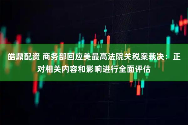 皓鼎配资 商务部回应美最高法院关税案裁决：正对相关内容和影响进行全面评估