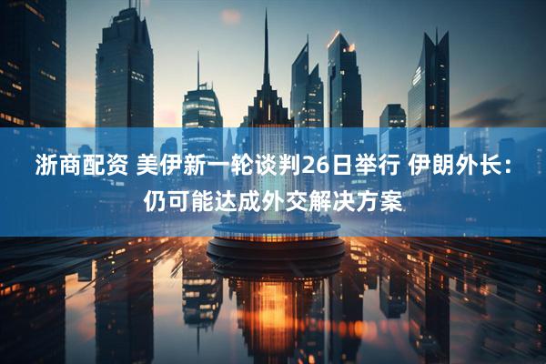 浙商配资 美伊新一轮谈判26日举行 伊朗外长：仍可能达成外交解决方案