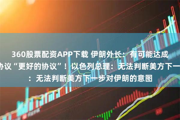 360股票配资APP下载 伊朗外长：有可能达成比2015年伊核协议“更好的协议”！以色列总理：无法判断美方下一步对伊朗的意图