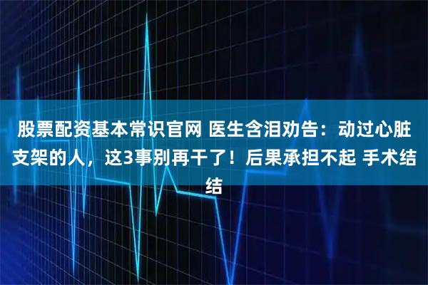 股票配资基本常识官网 医生含泪劝告：动过心脏支架的人，这3事别再干了！后果承担不起 手术结