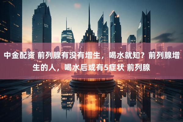 中金配资 前列腺有没有增生，喝水就知？前列腺增生的人，喝水后或有5症状 前列腺