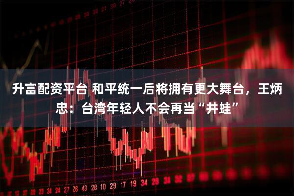 升富配资平台 和平统一后将拥有更大舞台，王炳忠：台湾年轻人不会再当“井蛙”
