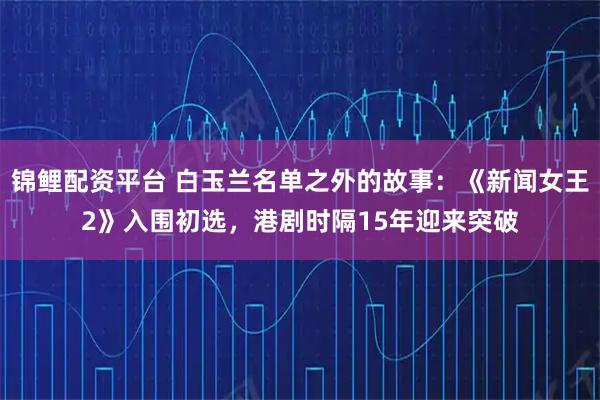 锦鲤配资平台 白玉兰名单之外的故事：《新闻女王2》入围初选，港剧时隔15年迎来突破