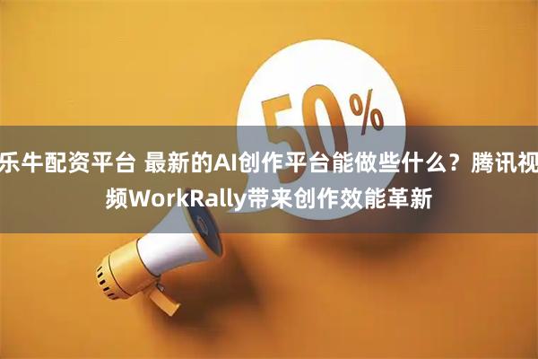 乐牛配资平台 最新的AI创作平台能做些什么？腾讯视频WorkRally带来创作效能革新