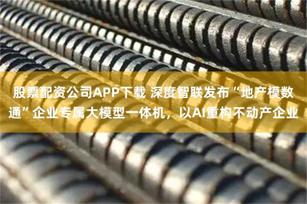 股票配资公司APP下载 深度智联发布“地产模数通”企业专属大模型一体机，以AI重构不动产企业