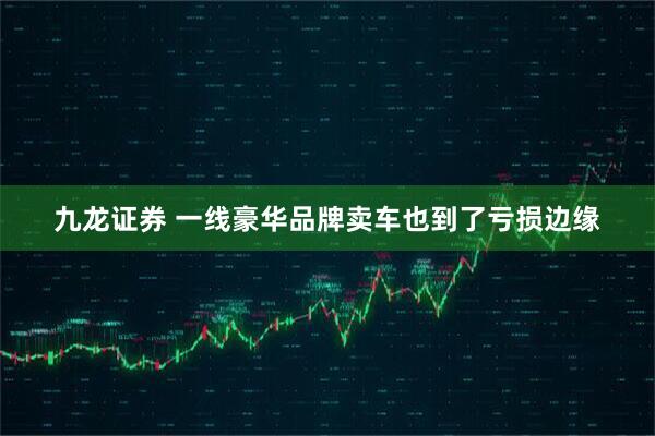 九龙证券 一线豪华品牌卖车也到了亏损边缘