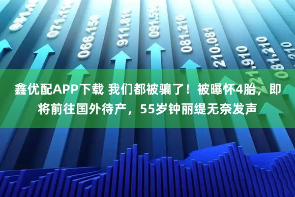 鑫优配APP下载 我们都被骗了！被曝怀4胎，即将前往国外待产，55岁钟丽缇无奈发声