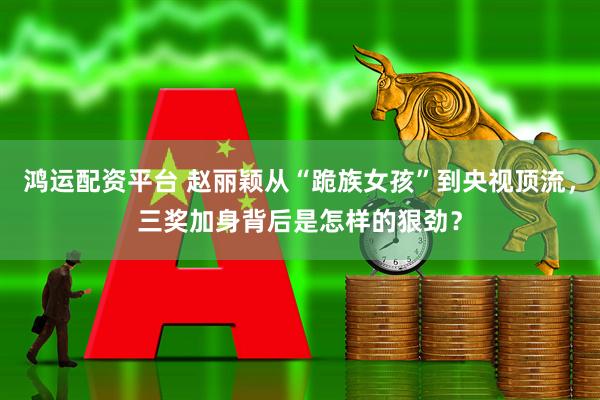 鸿运配资平台 赵丽颖从“跪族女孩”到央视顶流，三奖加身背后是怎样的狠劲？