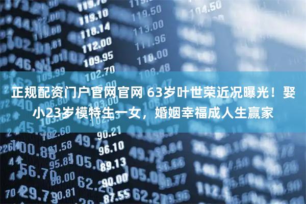 正规配资门户官网官网 63岁叶世荣近况曝光！娶小23岁模特生一女，婚姻幸福成人生赢家