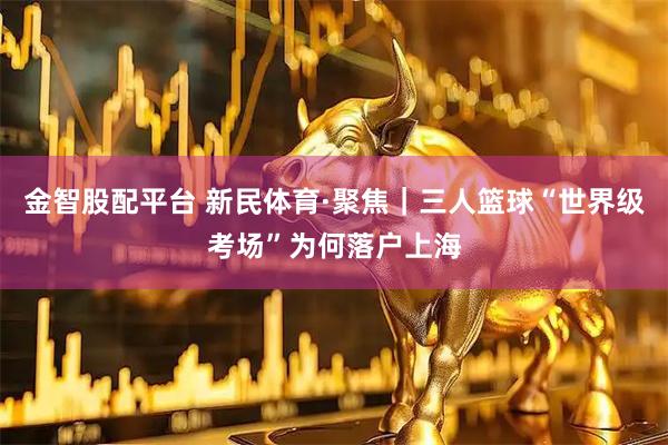 金智股配平台 新民体育·聚焦｜三人篮球“世界级考场”为何落户上海