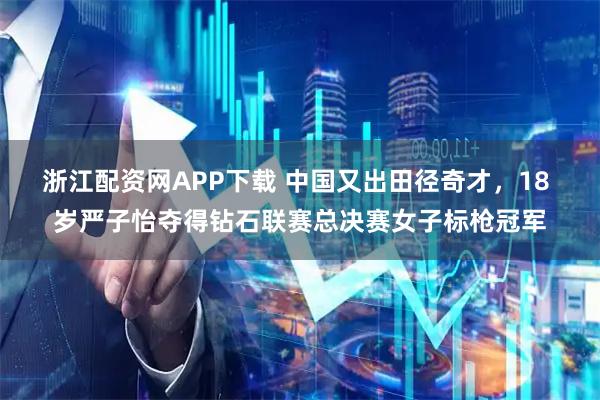 浙江配资网APP下载 中国又出田径奇才，18 岁严子怡夺得钻石联赛总决赛女子标枪冠军
